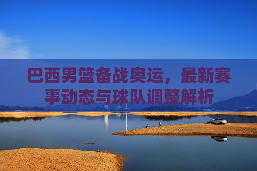 巴西男篮备战奥运,最新赛事动态与球队调整解析