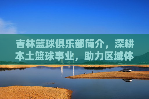 吉林篮球俱乐部简介,深耕本土篮球事业,助力区域体育发展,吉林篮球俱乐部,深耕本土篮球事业,助力区域体育发展