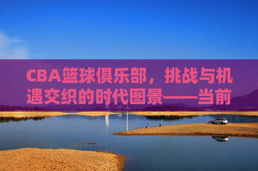 CBA篮球俱乐部,挑战与机遇交织的时代图景——当前联赛发展的多维审视