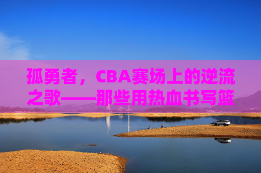 孤勇者，CBA赛场上的逆流之歌——那些用热血书写篮球信仰的故事，孤勇者，CBA赛场上的逆流之歌——那些用热血书写篮球信仰的故事