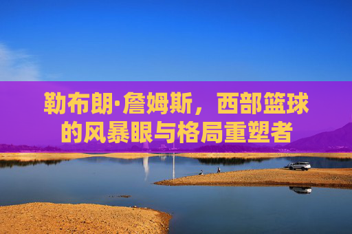 勒布朗·詹姆斯,西部篮球的风暴眼与格局重塑者