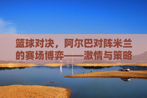 篮球对决,阿尔巴对阵米兰的赛场博弈——激情与策略的碰撞