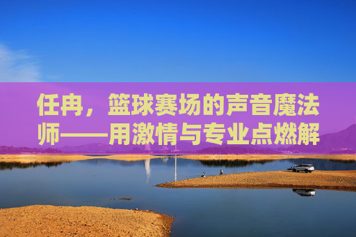 任冉,篮球赛场的声音魔法师——用激情与专业点燃解说激情