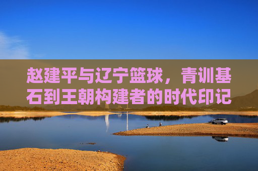 赵建平与辽宁篮球，青训基石到王朝构建者的时代印记