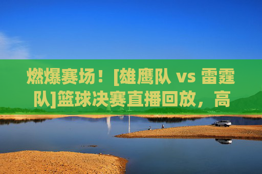 燃爆赛场！[雄鹰队 vs 雷霆队]篮球决赛直播回放，高光对决与经典瞬间全回顾