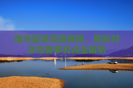 澳洲篮球凤凰赛程，精彩对决与赛事亮点全解析