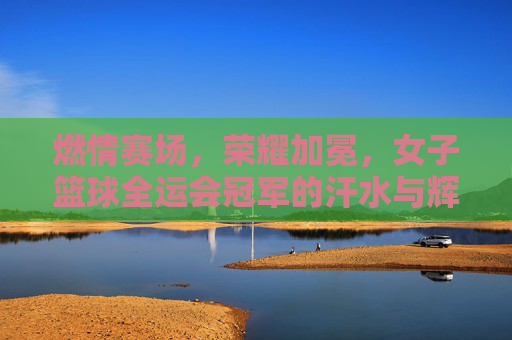 燃情赛场,荣耀加冕,女子篮球全运会冠军的汗水与辉煌