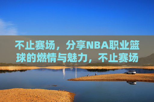 不止赛场，分享NBA职业篮球的燃情与魅力，不止赛场，分享NBA职业篮球的燃情与魅力