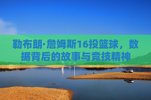 勒布朗·詹姆斯16投篮球，数据背后的故事与竞技精神
