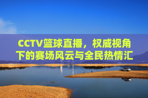 CCTV篮球直播,权威视角下的赛场风云与全民热情汇聚,CCTV篮球直播,权威视角下的赛场风云与全民热情汇聚
