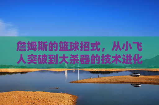 詹姆斯的篮球招式,从小飞人突破到大杀器的技术进化之路