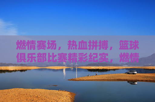 燃情赛场，热血拼搏，篮球俱乐部比赛精彩纪实，燃情赛场，热血拼搏，篮球俱乐部比赛精彩纪实