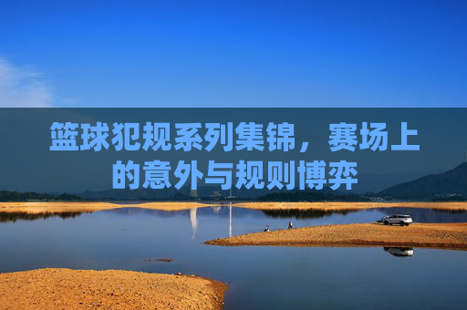 篮球犯规系列集锦,赛场上的意外与规则博弈