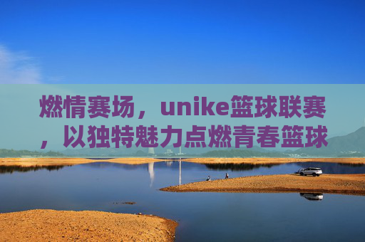 燃情赛场,unike篮球联赛,以独特魅力点燃青春篮球热情