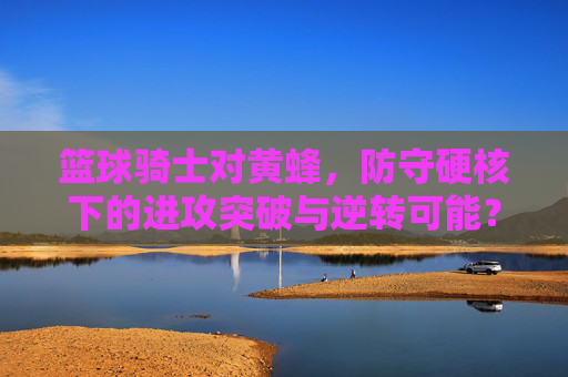 篮球骑士对黄蜂,防守硬核下的进攻突破与逆转可能?篮球骑士对黄蜂,防守硬核下的进攻突破与逆转可能