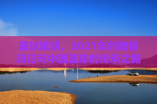 篮球姚明,2021年的数据印记与中国篮球的传承之路