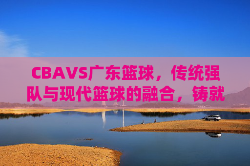 CBAVS广东篮球,传统强队与现代篮球的融合,铸就华南篮球新传奇,CBA与广东篮球,传统强队与现代篮球的融合,铸就华南篮球新传奇