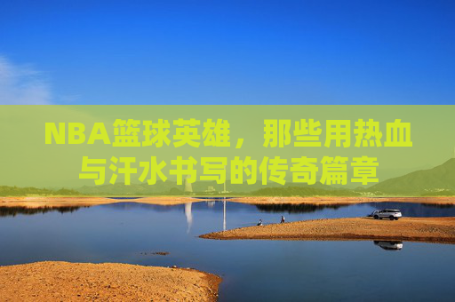 NBA篮球英雄,那些用热血与汗水书写的传奇篇章