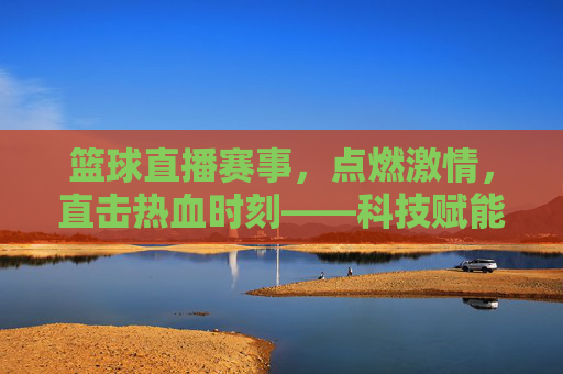 篮球直播赛事，点燃激情，直击热血时刻——科技赋能下的全新观赛体验