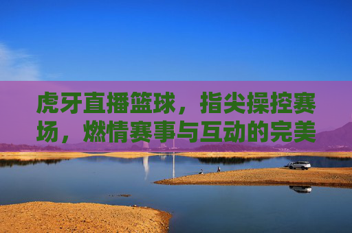 虎牙直播篮球，指尖操控赛场，燃情赛事与互动的完美融合