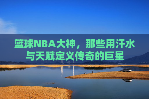 篮球NBA大神,那些用汗水与天赋定义传奇的巨星