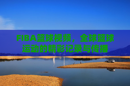 FIBA篮球视频,全球篮球运动的精彩记录与传播