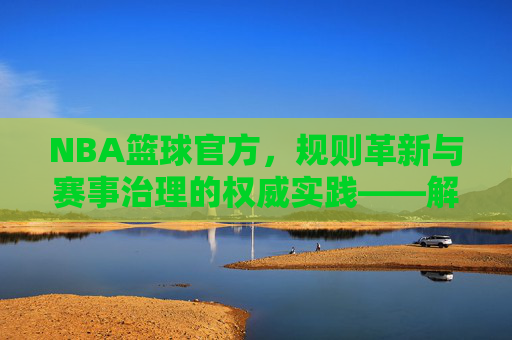 NBA篮球官方,规则革新与赛事治理的权威实践——解析最新政策与市场动向