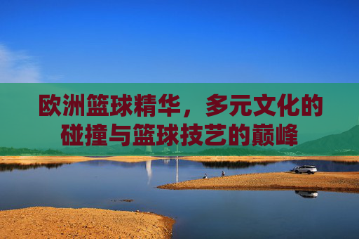 欧洲篮球精华，多元文化的碰撞与篮球技艺的巅峰
