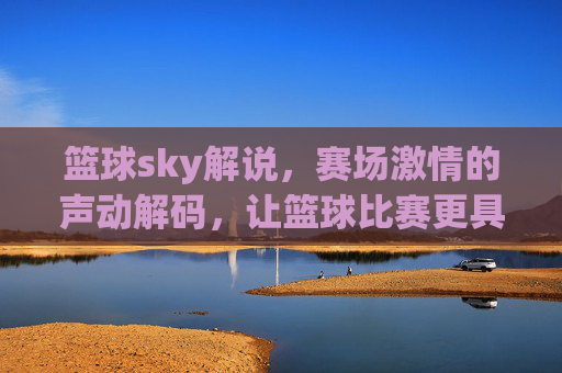 篮球sky解说,赛场激情的声动解码,让篮球比赛更具灵魂,篮球sky解说,声动解码赛场激情,让篮球比赛更具灵魂