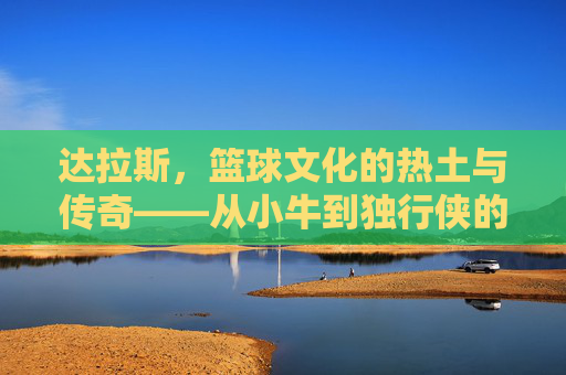 达拉斯,篮球文化的热土与传奇——从小牛到独行侠的百年篮球印记,达拉斯,篮球文化的热土与传奇——从小牛到独行侠的百年篮球印记