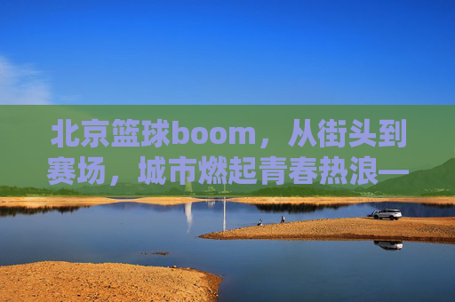 北京篮球boom,从街头到赛场,城市燃起青春热浪——解码北京篮球的爆发式增长