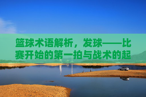 篮球术语解析,发球——比赛开始的第一拍与战术的起点