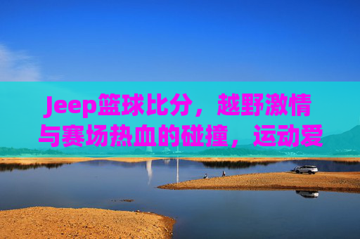 Jeep篮球比分,越野激情与赛场热血的碰撞,运动爱好者不容错过的精彩赛事追踪