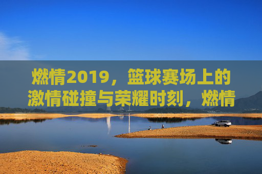 燃情2019，篮球赛场上的激情碰撞与荣耀时刻，燃情2019，篮球赛场上的激情碰撞与荣耀时刻