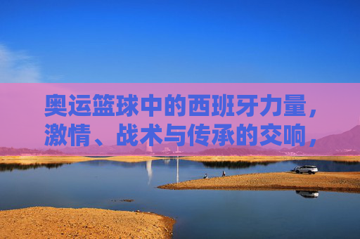 奥运篮球中的西班牙力量，激情、战术与传承的交响，奥运篮球中的西班牙力量，激情、战术与传承的交响