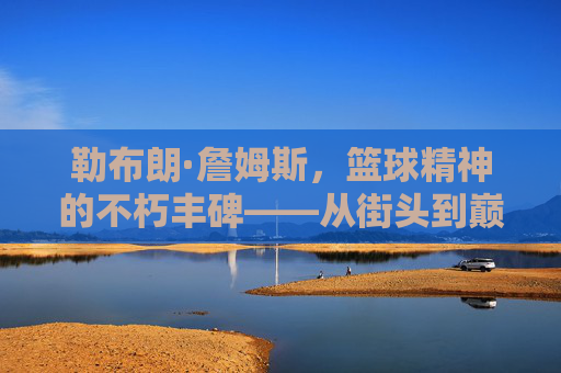 勒布朗·詹姆斯，篮球精神的不朽丰碑——从街头到巅峰的信仰与坚守，勒布朗·詹姆斯，篮球精神的不朽丰碑——从街头到巅峰的信仰与坚守