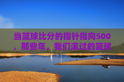 当篮球比分的指针指向500，那些年，我们滚过的篮球与汗水，当篮球比分的指针指向500，那些年滚过的篮球与汗水