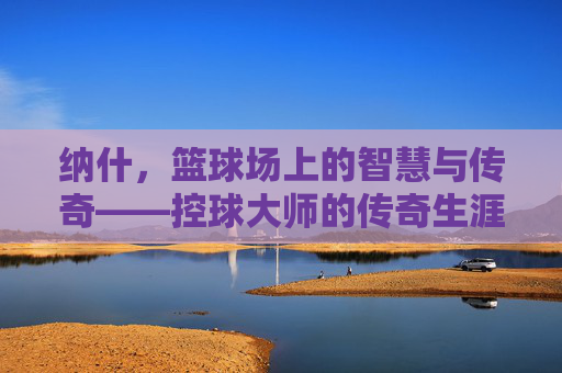 纳什,篮球场上的智慧与传奇——控球大师的传奇生涯,纳什,篮球场上的智慧与传奇——控球大师的传奇生涯