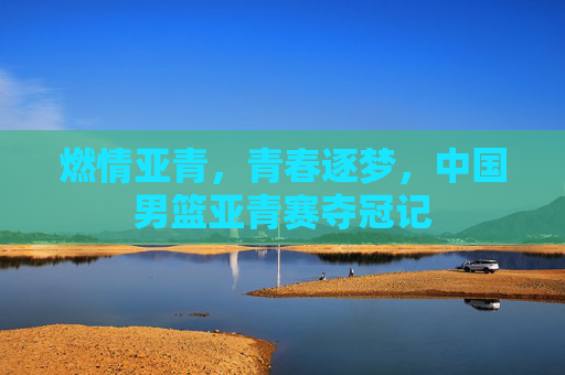燃情亚青，青春逐梦，中国男篮亚青赛夺冠记