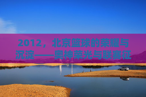 2012,北京篮球的荣耀与沉淀——奥神荣光与联赛征程的交汇点