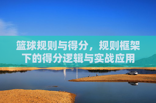 篮球规则与得分,规则框架下的得分逻辑与实战应用