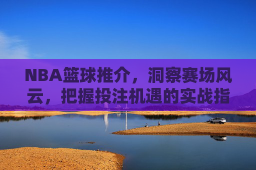 NBA篮球推介,洞察赛场风云,把握投注机遇的实战指南,NBA篮球推介,洞察赛场风云,把握投注机遇的实战指南