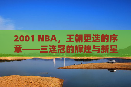 2001 NBA，王朝更迭的序章——三连冠的辉煌与新星的璀璨绽放，2001 NBA，王朝更迭的序章——三连冠的辉煌与新星的璀璨绽放