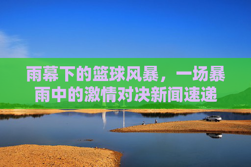 雨幕下的篮球风暴,一场暴雨中的激情对决新闻速递