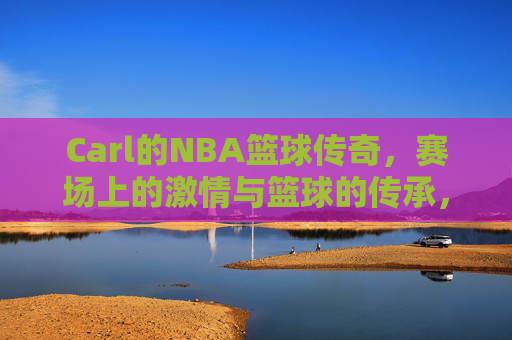 Carl的NBA篮球传奇,赛场上的激情与篮球的传承,Carl的NBA篮球传奇,赛场上的激情与篮球的传承