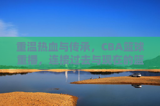 重温热血与传承,CBA篮球重播,连接过去与现在的篮球记忆,重温热血与传承,CBA篮球重播,连接过去与现在的篮球记忆