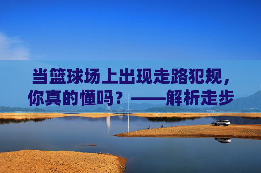 当篮球场上出现走路犯规，你真的懂吗？——解析走步规则与实战应用，当篮球场上出现走路犯规，你真的懂吗？——解析走步规则与实战应用