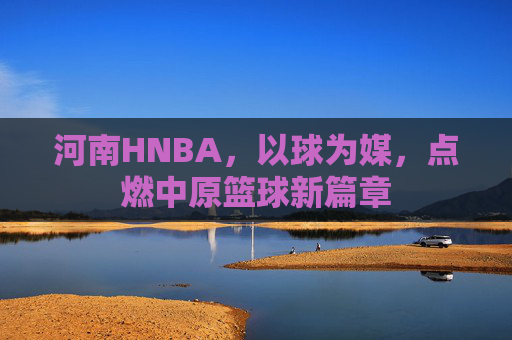 河南HNBA,以球为媒,点燃中原篮球新篇章