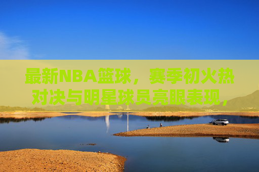 最新NBA篮球,赛季初火热对决与明星球员亮眼表现,赛事看点全面解析