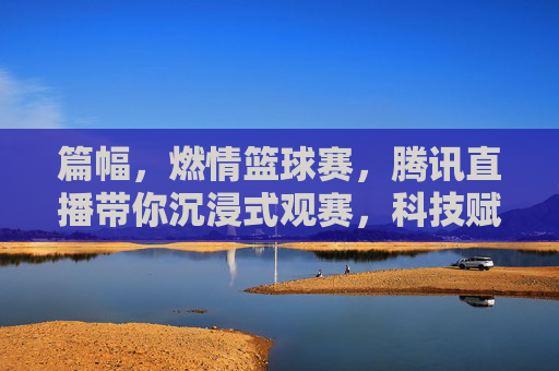篇幅，燃情篮球赛，腾讯直播带你沉浸式观赛，科技赋能，让每一秒都热血沸腾